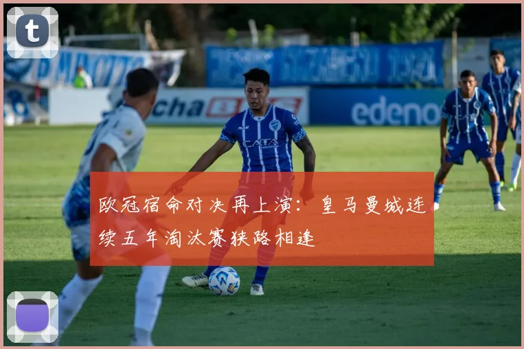 欧冠宿命对决再上演：皇马曼城连续五年淘汰赛狭路相逢