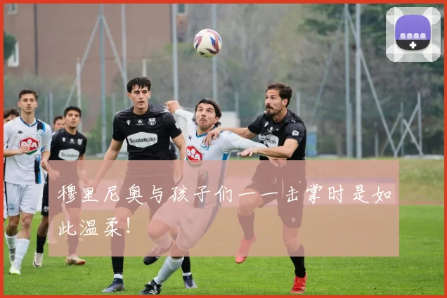 穆里尼奥与孩子们一一击掌时是如此温柔！